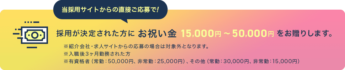 当採用サイトからの直接ご応募で!採用が決定された方にお祝い金15,000円～50,000円をお贈りします。※紹介会社・求人サイトからの応募の場合は対象外となります。※入職後3ヶ月勤務された方※有資格者（常勤：50,000円、非常勤：25,000円）、その他（常勤：30,000円、非常
					勤：15,000円）